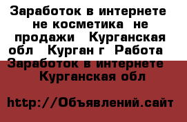 Заработок в интернете, не косметика, не продажи - Курганская обл., Курган г. Работа » Заработок в интернете   . Курганская обл.